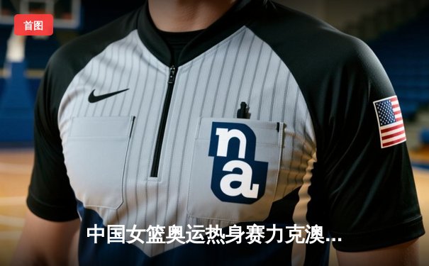 中国女篮奥运热身赛力克澳大利亚，韩旭23+9统治内线