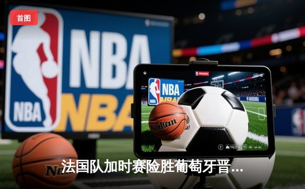 法国队加时赛险胜葡萄牙晋级欧洲杯四强，姆巴佩梅开二度成关键先生