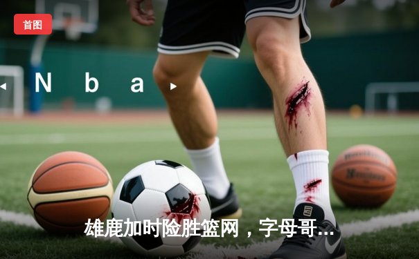 雄鹿加时险胜篮网，字母哥44分力挽狂澜