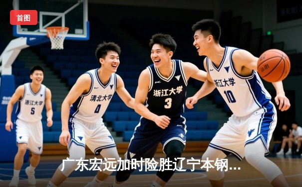 广东宏远加时险胜辽宁本钢，胡明轩关键三分锁定胜局